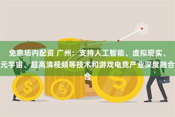 免息场内配资 广州：支持人工智能、虚拟现实、元宇宙、超高清视频等技术和游戏电竞产业深度融合